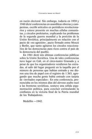 Cincuenta meses en Moscú



en razón electoral. Sin embargo, todavía en 1939 y
1940 dicté conferencias en asambleas obreras y cam-
pesinas, escribí artículos en periódicos revoluciona-
rios y estuve presente en muchas células comunis-
tas, y círculos proletarios, explicando los problemas
de la segunda guerra mundial y la posición de la
Unión Soviética, principalmente en relación con el
pacto de «no agresión», pacto firmado entre Moscú
y Berlín, que tanto agitaron los círculos reacciona-
rios de las democracias para ricos contra el país de
la democracia del pueblo.
   En 1941 dicté mis últimas conferencias públicas
sobre la Unión Soviética. Una de tales conferencias
tuvo lugar en Cali, en el circo-teatro Granada y, a
pesar de que los organizadores vendieron las entra-
das, al salir del lugar pregunté en la taquilla por el
número de personas que habían entrado y me die-
ron una tira de papel con el registro de 1.363, agre-
gando que mucha gente había entrado con tarjeta
de «invitados especiales». En esta conferencia, pro-
nunciaba en los mismos días del alevoso asalto nazi
a las fronteras soviéticas, sostuve una sólida argu-
mentación política, para concluir estimulando la
confianza en la victoria final de la Patria mundial
de los Trabajadores.

  Medellín —1942.




                                                  259
 