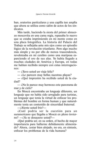 Ignacio Torres Giraldo



ban, oratorios particulares y una capilla tan amplia
que ahora se utiliza como salón de actos de los sin-
dicatos.
   Más tarde, haciendo la siesta del primer almuer-
zo moscovita en una cama regia, repasaba lo nuevo
que se estaba imprimiendo en mi mente como en
una placa fotográfica. La historia del Palacio del
Trabajo se reflejaba ante mis ojos como un episodio
lógico de la revolución triunfante. Pero algo mucho
más simple y no por ello de menos trascendencia,
revoloteaba en mi cerebro como una mariposa es-
parciendo el oro de sus alas. Yo había llegado a
muchas ciudades de América y Europa, en todas
me habían recibido siempre con estas interrogacio-
nes:
   — ¿Tuvo usted un viaje feliz?
   — ¿Le parecen muy bellas nuestras playas?
   — ¿Qué impresión ha recibido usted de la ciu-
dad?
   — ¿No le parece muy hermoso este panorama de
mar y de cielo?
   En Moscú encontraba un lenguaje diferente, un
lenguaje que no había sido arreglado para turistas,
un lenguaje que tenía la virtud de enfocar los pro-
blemas del hombre en forma human y que natural-
mente tenía un contenido de sinceridad fraternal.
   —¿Siente usted frío?—
   ¿Cuál podría ser la cuestión para un
suramericano que llegaba a Moscú en pleno invier-
no? —¿Ya se desayuno usted?—
   ¿Qué podría ser, en su orden, el hecho de mayor
importancia para hallarme debidamente alimenta-
do? Ahora, ¿estar bien alojado, no era, en síntesis,
enfocar los problemas de la vida humana?


28
 