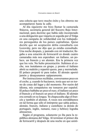 Cincuenta meses en Moscú



una colecta que tuvo mucho éxito y los obreros me
acompañaron hasta la calle.
    Al día siguiente me hizo llamar la camarada
Stásova, secretaria general del Socorro Rojo Inter-
nacional, para decirme que había sido incorporado
a una delegación que viajaría en seguida por el Volga
en una campaña de solidaridad con los trabajado-
res perseguidos de los países capitalistas. Quise
decirle que mi aceptación debía consultarla con
Lozovsky, pero me dijo que ya estaba consultado.
Una noche después, y pareado con mi traductor, lle-
gaba a una estación de ferrocarril en donde cuatro
camaradas más nos esperaban: un italiano, un po-
laco, un francés y un alemán. Era la primera vez
que los veía. No hubo presentación. Subimos al co-
che, nos instalamos en grupo, y pronto el italiano
abrió su maletín y repartió queso, pan y mermelada.
El polaco preparó té para todos. El alemán aportó
jamón y desayunamos opíparamente.
    Por instrucciones recibidas, conversamos poco en
el coche, y, cuando lo hacíamos, tenía que ser en tor-
no de cosas del lugar y del momento. Por razón del
idioma, mis compañeros me tomaron por español.
El polaco hablaba un poco el ruso, el italiano un poco
el francés y el francés un poco el italiano. El alemán
era cerrado en su lengua. Yo chapuceaba algo el fran-
cés y también el alemán. A veces nos enredábamos
en tal forma que sólo el intérprete que sabía polaco,
alemán, francés, italiano y castellano (a demás de
portugués, inglés, rumano, ruso y hebreo) lograba
alinearnos.
    Según el programa, solamente yo iba para la re-
pública alemana del Volga. Al terminar el primer día
de ferrocarril y después de una noche en que asisti-


                                                   37
 