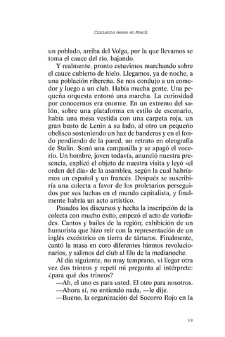 Cincuenta meses en Moscú



un poblado, arriba del Volga, por la que llevamos se
toma el cauce del río, bajando.
   Y realmente, pronto estuvimos marchando sobre
el cauce cubierto de hielo. Llegamos, ya de noche, a
una población ribereña. Se nos condujo a un come-
dor y luego a un club. Había mucha gente. Una pe-
queña orquesta entonó una marcha. La curiosidad
por conocernos era enorme. En un extremo del sa-
lón, sobre una plataforma en estilo de escenario,
había una mesa vestida con una carpeta roja, un
gran busto de Lenin a su lado, al otro un pequeño
obelisco sosteniendo un haz de banderas y en el fon-
do pendiendo de la pared, un retrato en oleografía
de Stalin. Sonó una campanilla y se apagó el voce-
río. Un hombre, joven todavía, anunció nuestra pre-
sencia, explicó el objeto de nuestra visita y leyó «el
orden del día» de la asamblea, según la cual habría-
mos un español y un francés. Después se suscribi-
ría una colecta a favor de los proletarios persegui-
dos por sus luchas en el mundo capitalista, y final-
mente habría un acto artístico.
   Pasados los discursos y hecha la inscripción de la
colecta con mucho éxito, empezó el acto de varieda-
des. Cantos y bailes de la región; exhibición de un
humorista que hizo reír con la representación de un
inglés excéntrico en tierra de tártaros. Finalmente,
cantó la masa en coro diferentes himnos revolucio-
narios, y salimos del club al filo de la medianoche.
   Al día siguiente, no muy temprano, vi llegar otra
vez dos trineos y repetí mi pregunta al intérprete:
¿para qué dos trineos?
   —Ah, el uno es para usted. El otro para nosotros.
   —Ahora sí, no entiendo nada, —le dije.
   —Bueno, la organización del Socorro Rojo en la


                                                   39
 