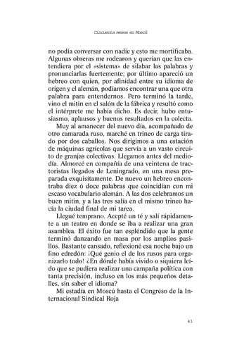 Cincuenta meses en Moscú



no podía conversar con nadie y esto me mortificaba.
Algunas obreras me rodearon y querían que las en-
tendiera por el «sistema» de silabar las palabras y
pronunciarlas fuertemente; por último apareció un
hebreo con quien, por afinidad entre su idioma de
origen y el alemán, podíamos encontrar una que otra
palabra para entendernos. Pero terminó la tarde,
vino el mitin en el salón de la fábrica y resultó como
el intérprete me había dicho. Es decir, hubo entu-
siasmo, aplausos y buenos resultados en la colecta.
    Muy al amanecer del nuevo día, acompañado de
otro camarada ruso, marché en trineo de carga tira-
do por dos caballos. Nos dirigimos a una estación
de máquinas agrícolas que servía a un vasto circui-
to de granjas colectivas. Llegamos antes del medio-
día. Almorcé en compañía de una veintena de trac-
toristas llegados de Leningrado, en una mesa pre-
parada exquisítamente. De nuevo un hebreo encon-
traba diez ó doce palabras que coincidían con mi
escaso vocabulario alemán. A las dos celebramos un
buen mitin, y a las tres salía en el mismo trineo ha-
cía la ciudad final de mi tarea.
    Llegué temprano. Acepté un té y salí rápidamen-
te a un teatro en donde se iba a realizar una gran
asamblea. El éxito fue tan espléndido que la gente
terminó danzando en masa por los amplios pasi-
llos. Bastante cansado, reflexioné esa noche bajo un
fino edredón: ¡Qué genio el de los rusos para orga-
nizarlo todo! ¿En dónde había vivido o siquiera leí-
do que se pudiera realizar una campaña política con
tanta precisión, incluso en los más pequeños deta-
lles, sin saber el idioma?
    Mi estadía en Moscú hasta el Congreso de la In-
ternacional Sindical Roja


                                                   41
 