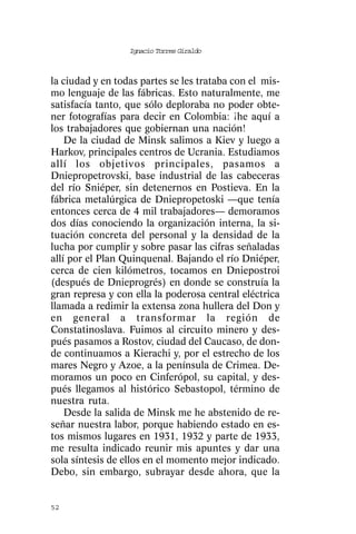 Ignacio Torres Giraldo



la ciudad y en todas partes se les trataba con el mis-
mo lenguaje de las fábricas. Esto naturalmente, me
satisfacía tanto, que sólo deploraba no poder obte-
ner fotografías para decir en Colombia: ¡he aquí a
los trabajadores que gobiernan una nación!
    De la ciudad de Minsk salimos a Kiev y luego a
Harkov, principales centros de Ucrania. Estudiamos
allí los objetivos principales, pasamos a
Dniepropetrovski, base industrial de las cabeceras
del río Sniéper, sin detenernos en Postieva. En la
fábrica metalúrgica de Dniepropetoski —que tenía
entonces cerca de 4 mil trabajadores— demoramos
dos días conociendo la organización interna, la si-
tuación concreta del personal y la densidad de la
lucha por cumplir y sobre pasar las cifras señaladas
allí por el Plan Quinquenal. Bajando el río Dniéper,
cerca de cien kilómetros, tocamos en Dniepostroi
(después de Dnieprogrés) en donde se construía la
gran represa y con ella la poderosa central eléctrica
llamada a redimir la extensa zona hullera del Don y
en general a transformar la región de
Constatinoslava. Fuimos al circuito minero y des-
pués pasamos a Rostov, ciudad del Caucaso, de don-
de continuamos a Kierachi y, por el estrecho de los
mares Negro y Azoe, a la península de Crimea. De-
moramos un poco en Cinferópol, su capital, y des-
pués llegamos al histórico Sebastopol, término de
nuestra ruta.
    Desde la salida de Minsk me he abstenido de re-
señar nuestra labor, porque habiendo estado en es-
tos mismos lugares en 1931, 1932 y parte de 1933,
me resulta indicado reunir mis apuntes y dar una
sola síntesis de ellos en el momento mejor indicado.
Debo, sin embargo, subrayar desde ahora, que la


52
 