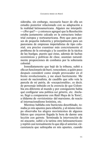 Cincuenta meses en Moscú



sideraba, sin embargo, necesario hacer de ella un
estudio posterior relacionado con su adaptación a
la realidad latinoamericana. Alguien me interpeló:
—¿Por qué?— y entonces agregué que la Resolución
estaba justamente calcada en la estructura indus-
trial europea y norteamericana. Pero que para paí-
ses de pequeña industria y principalmente para un
panorama de empresas imperialistas de tipo colo-
nial, era preciso examinar más concretamente el
problema de la estrategia y la cuestión de la táctica
de las huelgas, puesto que éstas, además de luchas
económicas y políticas de clase, asumían natural-
mente proporciones de combates por la soberanía
colonial.
    Inmediatamente que bajé de la tribuna, subió a
ella un funcionario de buró, venezolano, a quién poco
después consideré como simple provocador en el
frente revolucionario, y me atacó fuertemente. Me
acusó de nacionalista, de caudillo que sólo veía la
parcela de mi patria, de «excepcionalita», es decir,
de personaje imbuido en la creencia de que Colom-
bia era diferente al mundo y por consiguiente había
qué configurar una política sui géneris, etc. ¡Inclu-
so, llegó a compararme con Raúl Haya de la Torre!,
a tildarme de «revisionista» del marxismo, de reacio
al internacionalismo leninista, etc.
    Mientras hablaba este burócrata desorbitado, to-
maba yo mis apuntes para rebatirlo, y al mismo tiem-
po observaba los alegres movimientos de algunos
líderes que creyeron llegada la hora de darme una
lección con garrote. Terminada la intervención de
mi atacante, subió a la tarima otro latinoamericano
y repitió casi textualmente lo que dijo el anterior, cir-
cunstancia que subrayaba en mis apuntes, cuando


                                                      55
 