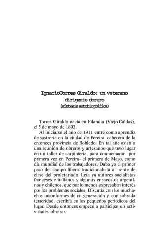 IgnacioTorres Giraldo: un veterano
            dirigente obrero
             (síntesis autobiográfica)


   Torres Giraldo nació en Filandia (Viejo Caldas),
el 5 de mayo de 1893.
   Al iniciarse el año de 1911 entré como aprendiz
de sastrería en la ciudad de Pereira, cabecera de la
entonces provincia de Robledo. En tal año asistí a
una reunión de obreros y artesanos que tuvo lugar
en un taller de carpintería, para conmemorar –por
primera vez en Pereira– el primero de Mayo, como
día mundial de los trabajadores. Daba yo el primer
paso del campo liberal tradicionalista al frente de
clase del proletariado. Leía ya autores socialistas
franceses e italianos y algunos ensayos de argenti-
nos y chilenos, que por lo menos expresaban interés
por los problemas sociales. Discutía con los mucha-
chos inconformes de mi generación y, con sobrada
temeridad, escribía en los pequeños periódicos del
lugar. Desde entonces empecé a participar en acti-
vidades obreras.
 