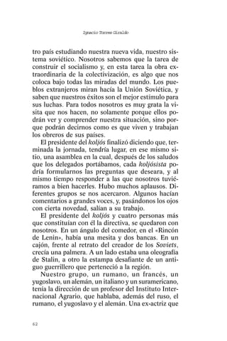 Ignacio Torres Giraldo



tro país estudiando nuestra nueva vida, nuestro sis-
tema soviético. Nosotros sabemos que la tarea de
construir el socialismo y, en esta tarea la obra ex-
traordinaria de la colectivización, es algo que nos
coloca bajo todas las miradas del mundo. Los pue-
blos extranjeros miran hacía la Unión Soviética, y
saben que nuestros éxitos son el mejor estímulo para
sus luchas. Para todos nosotros es muy grata la vi-
sita que nos hacen, no solamente porque ellos po-
drán ver y comprender nuestra situación, sino por-
que podrán decirnos como es que viven y trabajan
los obreros de sus países.
   El presidente del koljós finalizó diciendo que, ter-
minada la jornada, tendría lugar, en ese mismo si-
tio, una asamblea en la cual, después de los saludos
que los delegados portábamos, cada koljósista po-
dría formularnos las preguntas que deseara, y al
mismo tiempo responder a las que nosotros tuvié-
ramos a bien hacerles. Hubo muchos aplausos. Di-
ferentes grupos se nos acercaron. Algunos hacían
comentarios a grandes voces, y, pasándonos los ojos
con cierta novedad, salían a su trabajo.
   El presidente del koljós y cuatro personas más
que constituían con él la directiva, se quedaron con
nosotros. En un ángulo del comedor, en el «Rincón
de Lenin», había una mesita y dos bancas. En un
cajón, frente al retrato del creador de los Soviets,
crecía una palmera. A un lado estaba una oleografía
de Stalin, a otro la estampa desafiante de un anti-
guo guerrillero que perteneció a la región.
   Nuestro grupo, un rumano, un francés, un
yugoslavo, un alemán, un italiano y un suramericano,
tenía la dirección de un profesor del Instituto Inter-
nacional Agrario, que hablaba, además del ruso, el
rumano, el yugoslavo y el alemán. Una ex-actriz que


62
 