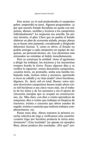 Ignacio Torres Giraldo



   Este sector, en el cual predominaba el campesino
pobre, emprendió su tarea. Algunos preguntaban: ¿y
por qué nuestro Estado Socialista no ayuda con má-
quinas, abonos, semillas y técnicos a los campesinos
individualmente? La respuesta era sencilla. En pri-
mer término, el plan. Claro que no podría el Estado
elaborar un plan de economía aislada, porque planes
no se hacen sino juntando, coordinando y dirigiendo
diferentes fuerzas. Y, cómo es obvio, el Estado no
podría entregar a cada campesino un equipo de má-
quinas, un personal técnico, etc. Los elementos más
retrazados no entraban al koljós inmediatamente.
   Pero se construye la entidad: viene el agrónomo
a dirigir los trabajos; los tractores y los tractoristas
rompen hondo la tierra. Pasan algunos días y se
verifica lo siguiente: somos doscientos campesinos,
¿cuánta tierra, en promedio, araba una familia tra-
bajando toda, incluso niños y ancianos, aportando
a veces su caballo y su viejo arada? cinco hectáreas,
digamos. Es decir, mil en total. Bueno: estos mis-
mos doscientos campesinos hemos arado ahora cin-
co mil hectáreas o sea cinco veces más, sin el traba-
jo de los niños y de los ancianos y sin el aporte de
cincuenta energías que se ocupan en construccio-
nes, etc. Más claro, con diez o veinte aprendices de
máquinas; diez o veinte que trabajan en limpieza de
tractores; treinta o cuarenta que abren canales de
regado; treinta o cuarenta que realizan trabajos com-
plementarios, etc.
   Pasan unos días. Ahora tenemos la primera co-
secha colectiva de trigo y verificamos otra cuestión:
¿cuánto trigo por hectárea producía la tierra ante-
riormente? ¿Una tonelada? (es apenas un ejemplo)
Bien, ahora produce dos toneladas. ¿Por qué? sen-


64
 