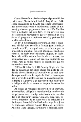 Ignacio Torres Giraldo



   Conocí la conferencia dictada por el general Uribe
Uribe en el Teatro Municipal de Bogotá en 1.904,
sobre Socialismo de Estado (que daba informacio-
nes interesantes sobre el movimiento obrero en Eu-
ropa), y diversas páginas escritas por el Dr. Murillo
Toro a mediados del siglo XIX, en controversia con
los elementos retrógrados que se oponían en esa
época al progreso económico, social y político del
pueblo colombiano.
   En 1914 me impresionó profundamente el asesi-
nato vil del líder socialista francés Jean Jaurés, y
cuando estalló, en aquel año, la primera guerra
imperialista mundial, me sentí afiliado al pacifismo
yoreísta. Es decir, a un socialismo utópico, un socia-
lismo sin salida revolucionaria de las masas, sin
perspectiva en el plano del sistema capitalista en
crisis. Pero de todos modos, el socialismo que yo
empezaba a conocer.
   El 15 de Octubre de 1.916 fundé y dirigí en la ciu-
dad de Pereira, el periódico liberal-populista de ten-
dencia obrera llamado El martillo en el cual, ayu-
dado por escritores de izquierda libré recias campa-
ñas a favor del pueblo; sostuve mi posición pacifis-
ta frente a la guerra, y en todo momento clamé por
la beligerancia de las masas en los problemas nacio-
nales.
   Al evocar el recuerdo del periódico El martillo,
me considero obligado a mencionar los nombres de
las personas que conmigo estuvieron más vincula-
das a él: Benjamín Tejada Córdoba, pedagogo, es-
critor, miembro de la Academia de Historia de
Antioquia; Antonio Uribe Piedrahita, ingeniero; Juan
B. Gutiérrez, médico; Alonso Restrepo, ingeniero;
Antonio Isaza Palacio, carpintero y ebanista, hom-


8
 