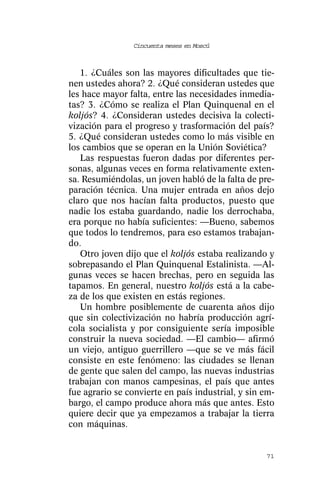 Cincuenta meses en Moscú



   1. ¿Cuáles son las mayores dificultades que tie-
nen ustedes ahora? 2. ¿Qué consideran ustedes que
les hace mayor falta, entre las necesidades inmedia-
tas? 3. ¿Cómo se realiza el Plan Quinquenal en el
koljós? 4. ¿Consideran ustedes decisiva la colecti-
vización para el progreso y trasformación del país?
5. ¿Qué consideran ustedes como lo más visible en
los cambios que se operan en la Unión Soviética?
   Las respuestas fueron dadas por diferentes per-
sonas, algunas veces en forma relativamente exten-
sa. Resumiéndolas, un joven habló de la falta de pre-
paración técnica. Una mujer entrada en años dejo
claro que nos hacían falta productos, puesto que
nadie los estaba guardando, nadie los derrochaba,
era porque no había suficientes: —Bueno, sabemos
que todos lo tendremos, para eso estamos trabajan-
do.
   Otro joven dijo que el koljós estaba realizando y
sobrepasando el Plan Quinquenal Estalinista. —Al-
gunas veces se hacen brechas, pero en seguida las
tapamos. En general, nuestro koljós está a la cabe-
za de los que existen en estás regiones.
   Un hombre posiblemente de cuarenta años dijo
que sin colectivización no habría producción agrí-
cola socialista y por consiguiente sería imposible
construir la nueva sociedad. —El cambio— afirmó
un viejo, antiguo guerrillero —que se ve más fácil
consiste en este fenómeno: las ciudades se llenan
de gente que salen del campo, las nuevas industrias
trabajan con manos campesinas, el país que antes
fue agrario se convierte en país industrial, y sin em-
bargo, el campo produce ahora más que antes. Esto
quiere decir que ya empezamos a trabajar la tierra
con máquinas.


                                                   71
 