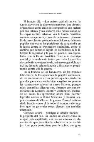 Cincuenta meses en Moscú



    El francés dijo —Los países capitalistas ven la
Unión Soviética de diferentes maneras. Los obreros
organizados como clase; los campesinos que luchan
por sus interés, y los sectores más radicalizados de
las capas medias urbanas, ven la Unión Soviética
como una esperanza, como el comienzo en desarro-
llo de la revolución proletaria mundial, como la fuerza
popular que ocupa las posiciones de vanguardia en
la lucha contra la explotación capitalista, como el
camino que debemos seguir los luchadores de la li-
bertad, la seguridad y la paz del pueblo. Los capita-
listas ven la Unión Soviética como a su enemigo
mortal, y naturalmente tratan por todos los medios
de combatirla y exterminarla, primero negándole sus
éxitos, después calumniándola y, finalmente, prepa-
rando contra ella la guerra.
    En la Francia de los banqueros, de los grandes
fabricantes, de los opresores de pueblos coloniales,
de los empresarios de las guerras que les producen
grandes ganancias, están bien acogidos los genera-
les contrarrevolucionarios rusos blancos, porque
tales camarillas oligárquicas, obrando con sus se-
mejantes de Londres, Berlín y Washington, inclusi-
ve de Tokio, los aprovechan ahora para inventar
leyendas contra la Unión Soviética, y piensan des-
pués servirse de ellos en la guerra. Pero el proleta-
riado francés como el de todo el mundo, sabe muy
bien que los generales rusos blancos son también
enemigos.
    Contesto ahora —prosigue el orador francés—
la pregunta del pan. En Francia no existe, como en
ningún país capitalista, una norma mínima de ali-
mentación que garantice la subsistencia de sus hi-
jos. Una poca gente tiene pan de sobra; una gran


                                                    73
 