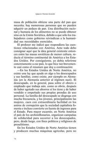 Ignacio Torres Giraldo



masa de población obtiene una parte del pan que
necesita; hay numerosas personas que no pueden
adquirir un pedazo de pan. Una distribución racio-
nal y humana de los alimentos no se puede obtener
sino en la Unión Soviética, debido a que sólo los tra-
bajadores como gobierno reivindican a la humani-
dad sus necesidades esenciales.
   El profesor me indicó que respondiera las cues-
tiones relacionadas con América. Ante todo debo
consignar aquí que la idea general existente enton-
ces entre las masas soviéticas de menor cultura, re-
ducía el término continental de América a los Esta-
dos Unidos. Por consiguiente, yo debía referirme
concretamente a ese país, lo que hice tan brevemen-
te casi como el resumen que doy a continuación:
   —En los Estados Unidos de Norte América, no
existe una ley que ayude en algo a los desocupados
y sus familias, como existe, por ejemplo en Alema-
nia (en la Alemania anterior al régimen nazi). El
desocupado, en lo general, pasa sobre el obrero o
empleado que trabaja aún, como es obvio, después
de haber agotado sus ahorros sí los tiene y de haber
vendido o empeñado sus propias prendas de uso
personal. La familia del desocupado se disgrega con
mucha frecuencia, y los jóvenes, principalmente las
mujeres, caen con extraordinaria facilidad en los
antros de corrupción que la sociedad capitalista fo-
menta e incluso convierte en fuente de ingresos para
el Estado. Para mayor escarnio, en Norte América
el país de los archimillonarios, organizan campañas
de solidaridad para socorrer a los desocupados,
pero, desde luego, con fines políticos y religiosos de
proselitismo.
   En los Estados Unidos de Norte América tienen
y producen muchas máquinas agrícolas, pero no

74
 