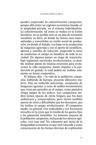 Cincuenta meses en Moscú



pueden emprender la colectivización campesina,
porque allá existe un régimen económico basado en
la propiedad privada, en el sistema individualista.
La colectivización, tal como se realiza en la Unión
Soviética, no es posible sino en un país de economía
socialista, es decir, en donde las tierras sean nacio-
nalizadas y convertidas en medio social de produc-
ción, en donde el Estado, con base en la producción
de máquinas agrícolas y con el aporte de científicos,
abonos y semillas de selección, emprenda la tarea
de trasformar el campo en beneficio de toda la so-
ciedad. En algunos países en etapa de transición,
bajo regímenes nacionales revolucionarios, es posi-
ble realizar planes de relativa extensión para evolu-
cionar la vida campesina, dando impulso a la pro-
ducción en grande, lo cual podría ser realista sola-
mente en forma cooperativa.
   El italiano dijo —la vida de la población campe-
sina, hablando de Europa, presenta diferentes ma-
tices. Hay un reducido porcentaje, compuesto de
burgueses agrarios, y resto de nobles terratenientes
que viven por períodos en el campo, como parásitos
chupa sangre de los pobres. Los campesinos me-
dios tienen épocas de cierta holgura que los hace
ambiciosos y conservadores, pero tienen también
épocas de crisis y dificultades que los desespera, que
los inclina al campo revolucionario. El campesino
medio, en general, vive endeudado y con frecuencia
envuelto en la crisis que le resulta de los gastos fijos
y las ganancias inestables. La inmensa mayoría de
la población campesina, incluyendo los obreros agrí-
colas, vive muy mal. No solamente por razón de la
desigualdad económica en que está colocada y como
consecuencia de las formas diversas de explotación


                                                     75
 