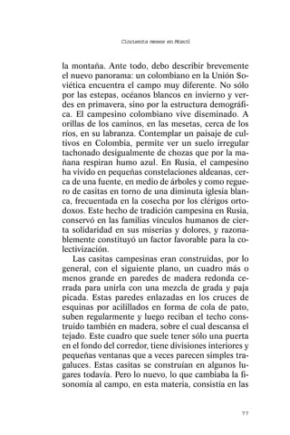 Cincuenta meses en Moscú



la montaña. Ante todo, debo describir brevemente
el nuevo panorama: un colombiano en la Unión So-
viética encuentra el campo muy diferente. No sólo
por las estepas, océanos blancos en invierno y ver-
des en primavera, sino por la estructura demográfi-
ca. El campesino colombiano vive diseminado. A
orillas de los caminos, en las mesetas, cerca de los
ríos, en su labranza. Contemplar un paisaje de cul-
tivos en Colombia, permite ver un suelo irregular
tachonado desigualmente de chozas que por la ma-
ñana respiran humo azul. En Rusia, el campesino
ha vivido en pequeñas constelaciones aldeanas, cer-
ca de una fuente, en medio de árboles y como regue-
ro de casitas en torno de una diminuta iglesia blan-
ca, frecuentada en la cosecha por los clérigos orto-
doxos. Este hecho de tradición campesina en Rusia,
conservó en las familias vínculos humanos de cier-
ta solidaridad en sus miserias y dolores, y razona-
blemente constituyó un factor favorable para la co-
lectivización.
   Las casitas campesinas eran construidas, por lo
general, con el siguiente plano, un cuadro más o
menos grande en paredes de madera redonda ce-
rrada para unirla con una mezcla de grada y paja
picada. Estas paredes enlazadas en los cruces de
esquinas por acilillados en forma de cola de pato,
suben regularmente y luego reciban el techo cons-
truido también en madera, sobre el cual descansa el
tejado. Este cuadro que suele tener sólo una puerta
en el fondo del corredor, tiene divisiones interiores y
pequeñas ventanas que a veces parecen simples tra-
galuces. Estas casitas se construían en algunos lu-
gares todavía. Pero lo nuevo, lo que cambiaba la fi-
sonomía al campo, en esta materia, consistía en las


                                                    77
 