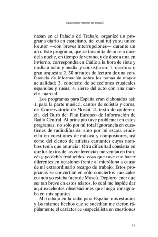 Cincuenta meses en Moscú



naban en el Palacio del Trabajo, organizó un pro-
grama diario en castellano, del cual fui yo su único
locutor —con breves interrupciones— durante un
año. Este programa, que se trasmitía de once a doce
de la noche, en tiempo de verano, y de doce a una en
invierno, correspondía en Cádiz a la hora de siete y
media a ocho y media, y consistía en: 1. obertura o
gran orquesta: 2. 30 minutos de lectura de una con-
ferencia de información sobre los temas de mayor
actualidad; 3. concierto de selecciones musicales
españolas y rusas; 4. cierre del acto con una mar-
cha marcial.
   Los programas para España eran elaborados así:
1. para la parte musical, cantos de solistas y coros,
del Conservatorio de Moscú; 2. texto de conferen-
cia, del Buró del Plan Europeo de Información de
Radio Central. Al principio tuve problemas en estos
programas, no sólo por mi total ignorancia en cues-
tiones de radiodifusión, sino por mi escasa erudi-
ción en cuestiones de música y compositores, así
como del elenco de artistas cantantes cuyos nom-
bres tenía que anunciar. Otra dificultad consistía en
que los textos de las conferencias me venían en fran-
cés y yo debía traducirlos, cosa que tuve que hacer
diferentes en ocasiones frente al micrófono a causa
de mi extraordinario recargo de trabajo. Estos pro-
gramas se convertían en sólo conciertos musicales
cuando yo estaba fuera de Moscú. Deploro tener que
ser tan breve en estos relatos, lo cual me impide dar
aquí excelentes observaciones que luego consigna-
ba en mis apuntes.
   Mi trabajo en la radio para España, mis estudios
y los mismos hechos que se sucedían me dieron rá-
pidamente el carácter de «especialista en cuestiones


                                                  91
 
