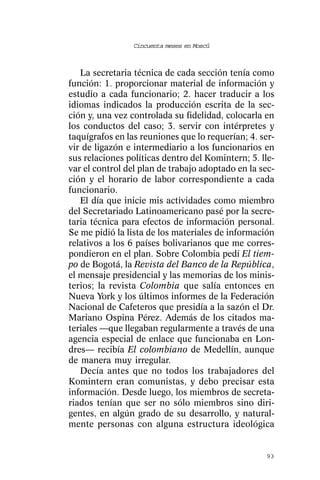 Cincuenta meses en Moscú



   La secretaria técnica de cada sección tenía como
función: 1. proporcionar material de información y
estudio a cada funcionario; 2. hacer traducir a los
idiomas indicados la producción escrita de la sec-
ción y, una vez controlada su fidelidad, colocarla en
los conductos del caso; 3. servir con intérpretes y
taquígrafos en las reuniones que lo requerían; 4. ser-
vir de ligazón e intermediario a los funcionarios en
sus relaciones políticas dentro del Komintern; 5. lle-
var el control del plan de trabajo adoptado en la sec-
ción y el horario de labor correspondiente a cada
funcionario.
   El día que inicie mis actividades como miembro
del Secretariado Latinoamericano pasé por la secre-
taria técnica para efectos de información personal.
Se me pidió la lista de los materiales de información
relativos a los 6 países bolivarianos que me corres-
pondieron en el plan. Sobre Colombia pedí El tiem-
po de Bogotá, la Revista del Banco de la República,
el mensaje presidencial y las memorias de los minis-
terios; la revista Colombia que salía entonces en
Nueva York y los últimos informes de la Federación
Nacional de Cafeteros que presidía a la sazón el Dr.
Mariano Ospina Pérez. Además de los citados ma-
teriales —que llegaban regularmente a través de una
agencia especial de enlace que funcionaba en Lon-
dres— recibía El colombiano de Medellín, aunque
de manera muy irregular.
   Decía antes que no todos los trabajadores del
Komintern eran comunistas, y debo precisar esta
información. Desde luego, los miembros de secreta-
riados tenían que ser no sólo miembros sino diri-
gentes, en algún grado de su desarrollo, y natural-
mente personas con alguna estructura ideológica


                                                   93
 