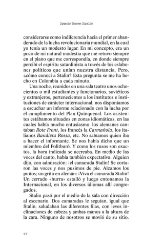 Ignacio Torres Giraldo



considerarse como indiferencia hacia el primer aban-
derado de la lucha revolucionaria mundial, en la cual
yo tenía un modesto lugar. En mi concepto, era un
poco de mi natural modestia que me retuvo siempre
en el plano que me correspondía, en donde siempre
percibí el espíritu satanlinista a través de los eslabo-
nes políticos que unían nuestra distancia. Pero,
¿cómo conocí a Stalin? Esta pregunta se me ha he-
cho en Colombia a cada minuto.
   Una noche, reunidos en una sala teatro unos ocho-
cientos o mil estudiantes y funcionarios, soviéticos
y extranjeros, pertenecientes a los institutos e insti-
tuciones de carácter internacional, nos disponíamos
a escuchar un informe relacionado con la lucha por
el cumplimiento del Plan Quinquenal. Los asisten-
tes estábamos situados en zonas idiomáticas, en las
cuales había mucho entusiasmo: los alemanes can-
taban Rote Front, los francés la Carmañola, los ita-
lianos Bandiera Rossa, etc. No sabíamos quien iba
a hacer el informante. Se nos había dicho que un
miembro del Politburó. Y como los rusos son exac-
tos, la hora indicada se acercaba. En medio de las
voces del canto, había también expectativa. Alguien
dijo, con admiración: ¡el camarada Stalin! Se corta-
ron las voces y nos pusimos de pie. Alzamos los
puños; un grito en alemán: ¡Viva el camarada Stalin!
Un cerrado «hurra» estalló y luego entonamos la
Internacional, en los diversos idiomas allí congre-
gados.
   Stalin pasó por el medio de la sala con dirección
al escenario. Dos camaradas le seguían, igual que
Stalin, saludaban las diferentes filas, con leves in-
clinaciones de cabeza y ambas manos a la altura de
la cara. Ninguno de nosotros se movió de su sitio.


96
 