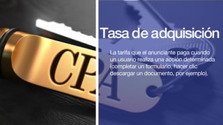 Tasa de adquisición
La tarifa que el anunciante paga cuando
un usuario realiza una acción determinada
(completar un formulario, hacer clic
descargar un documento, por ejemplo).
 