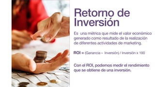Retorno de
Inversión
Es una métrica que mide el valor económico
generado como resultado de la realización
de diferentes actividades de marketing.
Con el ROI, podemos medir el rendimiento
que se obtiene de una inversión.
ROI = (Ganancia – Inversión) / Inversión x 100
 