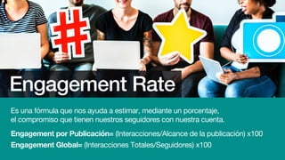 Engagement Rate
Es una fórmula que nos ayuda a estimar, mediante un porcentaje,
el compromiso que tienen nuestros seguidores con nuestra cuenta.
Engagement por Publicación= (Interacciones/Alcance de la publicación) x100
Engagement Global= (Interacciones Totales/Seguidores) x100
 