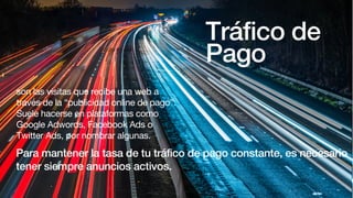 Tráfico de
Pago
son las visitas que recibe una web a
través de la “publicidad online de pago”.
Suele hacerse en plataformas como
Google Adwords, Facebook Ads o
Twitter Ads, por nombrar algunas.
Para mantener la tasa de tu tráfico de pago constante, es necesario
tener siempre anuncios activos.
 