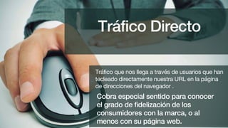 Cobra especial sentido para conocer
el grado de fidelización de los
consumidores con la marca, o al
menos con su página web.
Tráfico que nos llega a través de usuarios que han
tecleado directamente nuestra URL en la página
de direcciones del navegador .
Tráfico Directo
 