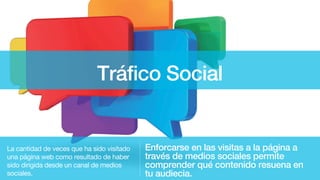 Tráfico Social
Enforcarse en las visitas a la página a
través de medios sociales permite
comprender qué contenido resuena en
tu audiecia.
La cantidad de veces que ha sido visitado
una página web como resultado de haber
sido dirigida desde un canal de medios
sociales.
 