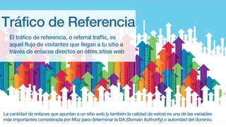 Tráfico de Referencia
El tráfico de referencia, o referral traffic, es
aquel flujo de visitantes que llegan a tu sitio a
través de enlaces directos en otros sitios web
La cantidad de enlaces que apuntan a un sitio web (y también la calidad de estos) es una de las variables
más importantes considerada por Moz para determinar la DA (Domain Authority) o autoridad del dominio.
 