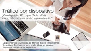 Las páginas web se visualizan de diferente manera en los distinos
dispositivos. Asegúrate de hacer contenido en los formatos
apropiados para todos los dispositivos.
¿Qué dispositivo (PC, Laptop,Tablet, Móvil).
usaron más para acceder a la página web o sitio?
Tráfico por dispositivo
 