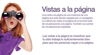Vistas a la página
Una visita a la página es una instancia de una
página que esta siendo cargada por un navegador.
La métrica de vistas a la página es el número total
de visualizaciones a la página; También se cuentan
las visualizaciones repetidas.
Las vistas a la página te muestran que
tu sitio trabaja lo suficientemente bien
para que las personas vayan a tu página.
 