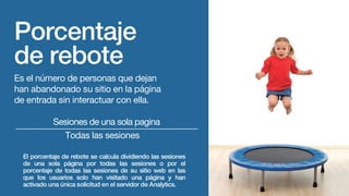 Porcentaje
de rebote
Es el número de personas que dejan
han abandonado su sitio en la página
de entrada sin interactuar con ella.
El porcentaje de rebote se calcula dividiendo las sesiones
de una sola página por todas las sesiones o por el
porcentaje de todas las sesiones de su sitio web en las
que los usuarios solo han visitado una página y han
activado una única solicitud en el servidor de Analytics.
Sesiones de una sola pagina
Todas las sesiones
 