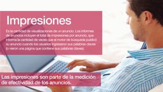 Impresiones
Es la cantidad de visualizaciones de un anuncio. Los informes
de anuncios incluyen el total de impresiones por anuncio, que
informa la cantidad de veces que el motor de búsqueda publicó
su anuncio cuando los usuarios ingresaron sus palabras claves
(o vieron una página que contiene sus palabras claves).
Las impresiones son parte de la medición
de efectividad de los anuncios.
 