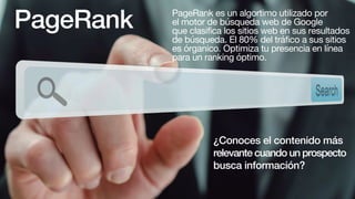 PageRank PageRank es un algortimo utilizado por
el motor de búsqueda web de Google
que clasifica los sitios web en sus resultados
de búsqueda. El 80% del tráfico a sus sitios
es órganico. Optimiza tu presencia en línea
para un ranking óptimo.
¿Conoces el contenido más
relevante cuando un prospecto
busca información?
 