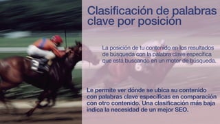 Formula
Clasificación de palabras
clave por posición
La posición de tu contenido en los resultados
de búsqueda con la palabra clave específica
que está buscando en un motor de búsqueda.
Le permite ver dónde se ubica su contenido
con palabras clave específicas en comparación
con otro contenido. Una clasificación más baja
indica la necesidad de un mejor SEO.
 