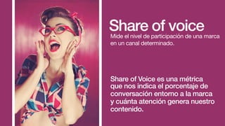 Your Company’s advertising for a given
product/Total industry advertising for a
given product.
Share of voiceMide el nivel de participación de una marca
en un canal determinado.
Share of Voice es una métrica
que nos indica el porcentaje de
conversación entorno a la marca
y cuánta atención genera nuestro
contenido.
 