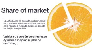 Validar su posición en el mercado
ayudará a mejorar su plan de
marketing.
Share of market
La participación de mercado es el porcentaje
de tu empresa en las ventas totales que tiene
en la industria o mercado durante un período
de tiempo en específico.
 
