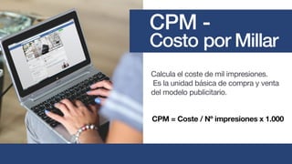 Calcula el coste de mil impresiones.
Es la unidad básica de compra y venta
del modelo publicitario.
CPM = Coste / Nº impresiones x 1.000
CPM -
Costo por Millar
 