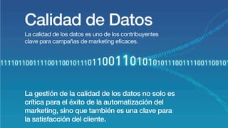 Calidad de Datos
La calidad de los datos es uno de los contribuyentes
clave para campañas de marketing eficaces.
La gestión de la calidad de los datos no solo es
crítica para el éxito de la automatización del
marketing, sino que también es una clave para
la satisfacción del cliente.
 