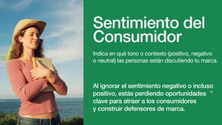Sentimiento del
Consumidor
Indica en qué tono o contexto (positivo, negativo
o neutral) las personas están discutiendo tu marca.
Al ignorar el sentimiento negativo o incluso
positivo, estás perdiendo oportunidades
clave para atraer a los consumidores
y construir defensores de marca.
-
 