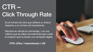 CTR –
Click Through Rate
Es el número de clics que obtiene un enlace
respecto a su número de impresiones.
Siempre se calcula en porcentaje, y es una
métrica que se utiliza normalmente para medir
el impacto que ha tenido una campaña digital.
CTR= (Clics / Impresiones) x 100
 