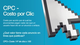 CPC -
Costo por Clic
Costo por acción por el cual los
anunciantes pagan cada vez que un
usuario hace clic en un anuncio o enlace.
¿Qué valor tiene cada anuncio en
línea que publicas?
CPC= Coste / Nº de clics x 100
 