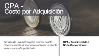 Costo por Adquisición
Se trata de una métrica para estimar cuánto
dinero le cuesta al anunciante obtener un cliente
en una campaña publicitaria.
CPA -
CPA= Total invertido /
Nº de Conversiones
 