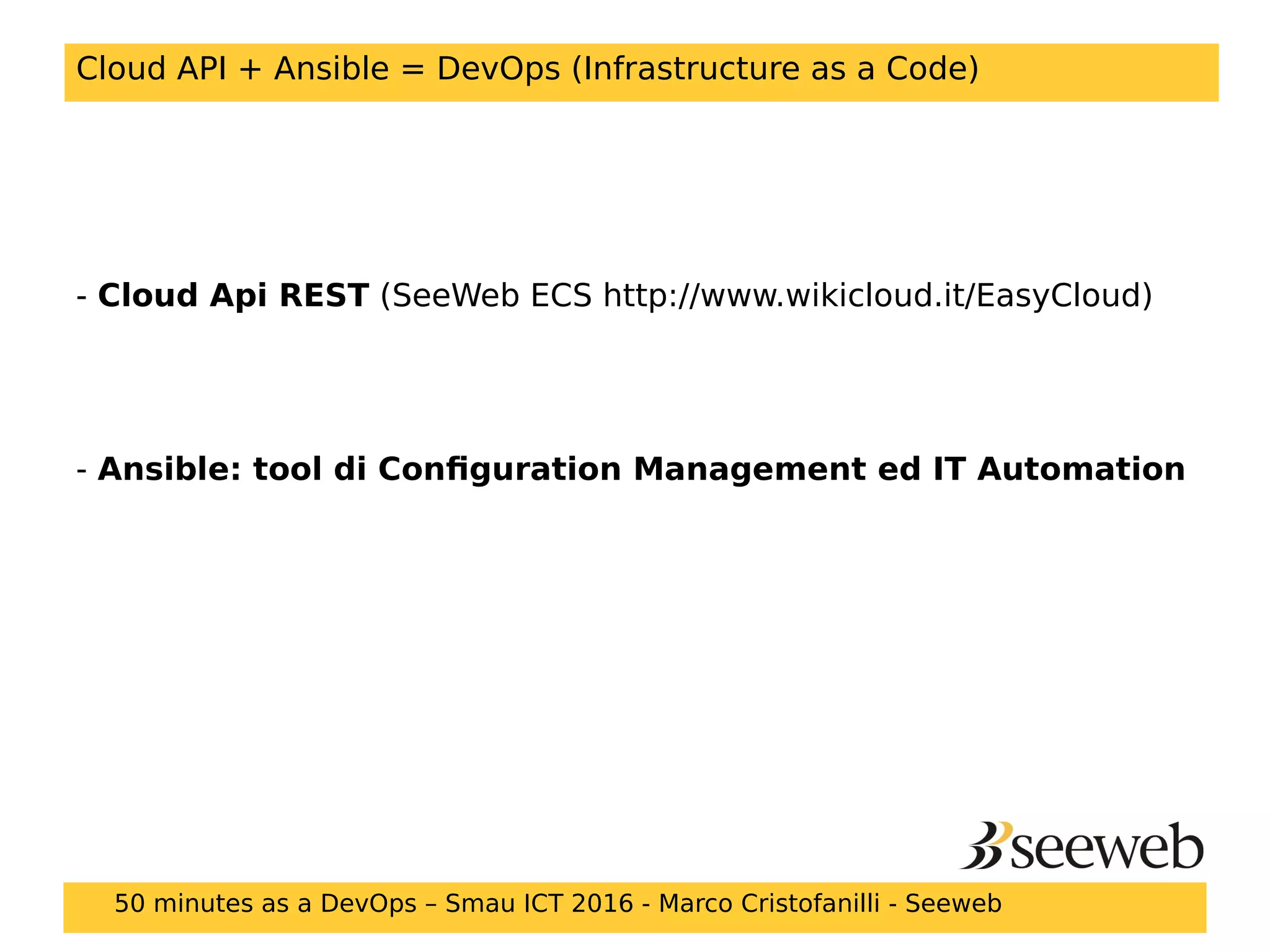 Cloud API + Ansible = DevOps (Infrastructure as a Code)
- Cloud Api REST (SeeWeb ECS http://www.wikicloud.it/EasyCloud)
- Ansible: tool di Configuration Management ed IT Automation
50 minutes as a DevOps – Smau ICT 2016 - Marco Cristofanilli - Seeweb
 