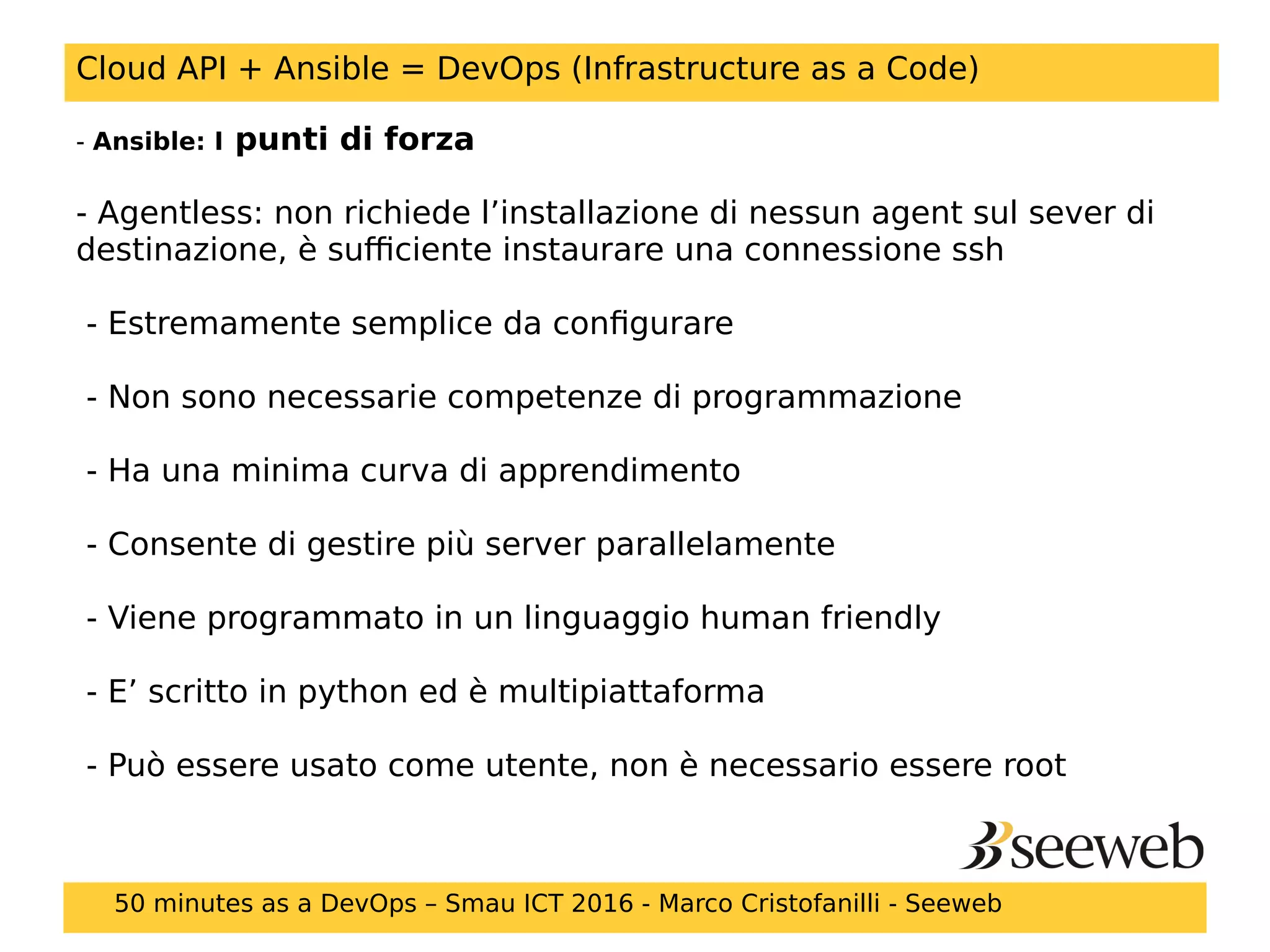 Cloud API + Ansible = DevOps (Infrastructure as a Code)
- Ansible: I punti di forza
- Agentless: non richiede l’installazione di nessun agent sul sever di
destinazione, è sufficiente instaurare una connessione ssh
- Estremamente semplice da configurare
- Non sono necessarie competenze di programmazione
- Ha una minima curva di apprendimento
- Consente di gestire più server parallelamente
- Viene programmato in un linguaggio human friendly
- E’ scritto in python ed è multipiattaforma
- Può essere usato come utente, non è necessario essere root
50 minutes as a DevOps – Smau ICT 2016 - Marco Cristofanilli - Seeweb
 