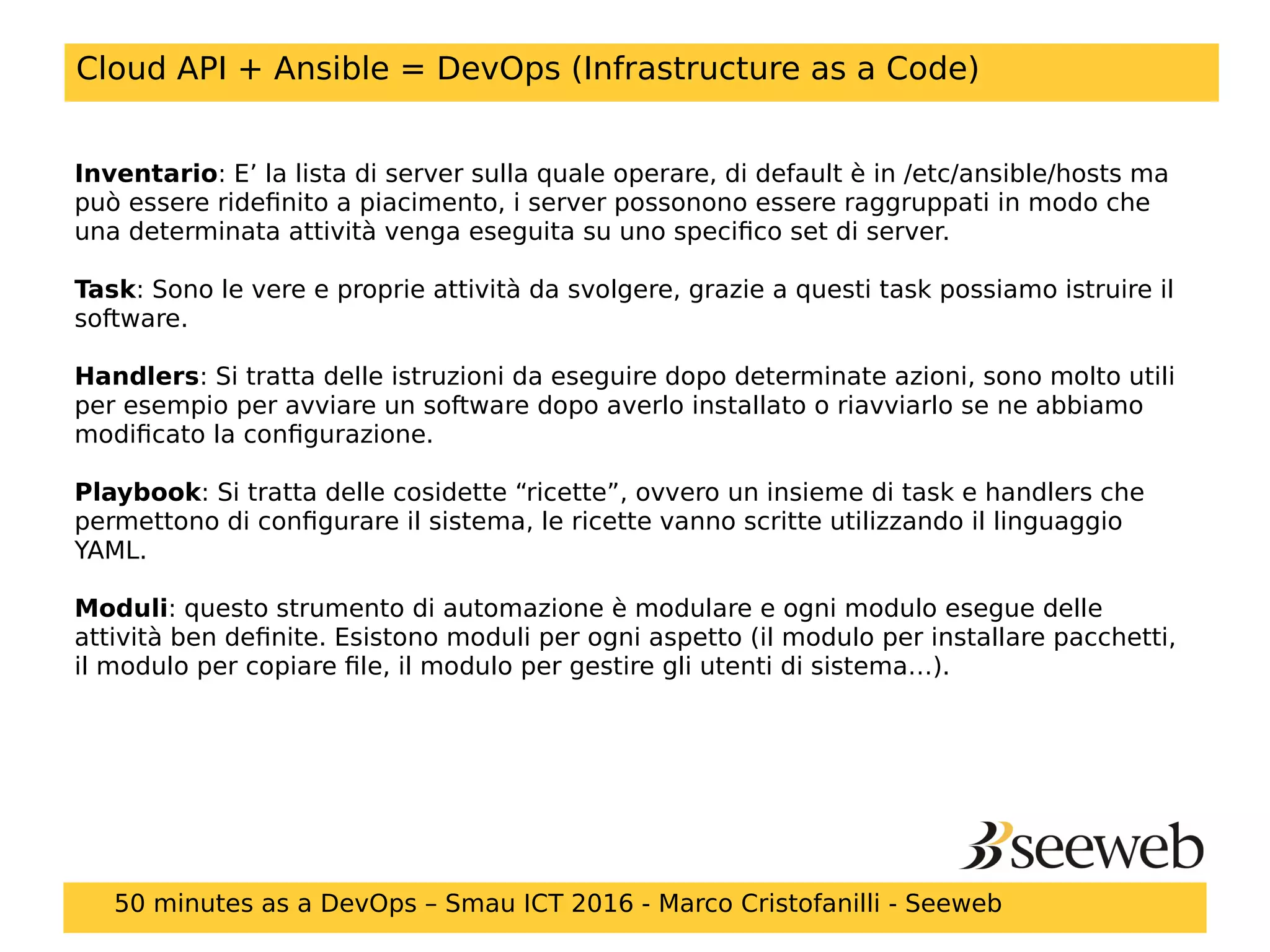 Cloud API + Ansible = DevOps (Infrastructure as a Code)
Inventario: E’ la lista di server sulla quale operare, di default è in /etc/ansible/hosts ma
può essere ridefinito a piacimento, i server possonono essere raggruppati in modo che
una determinata attività venga eseguita su uno specifico set di server.
Task: Sono le vere e proprie attività da svolgere, grazie a questi task possiamo istruire il
software.
Handlers: Si tratta delle istruzioni da eseguire dopo determinate azioni, sono molto utili
per esempio per avviare un software dopo averlo installato o riavviarlo se ne abbiamo
modificato la configurazione.
Playbook: Si tratta delle cosidette “ricette”, ovvero un insieme di task e handlers che
permettono di configurare il sistema, le ricette vanno scritte utilizzando il linguaggio
YAML.
Moduli: questo strumento di automazione è modulare e ogni modulo esegue delle
attività ben definite. Esistono moduli per ogni aspetto (il modulo per installare pacchetti,
il modulo per copiare file, il modulo per gestire gli utenti di sistema…).
50 minutes as a DevOps – Smau ICT 2016 - Marco Cristofanilli - Seeweb
 