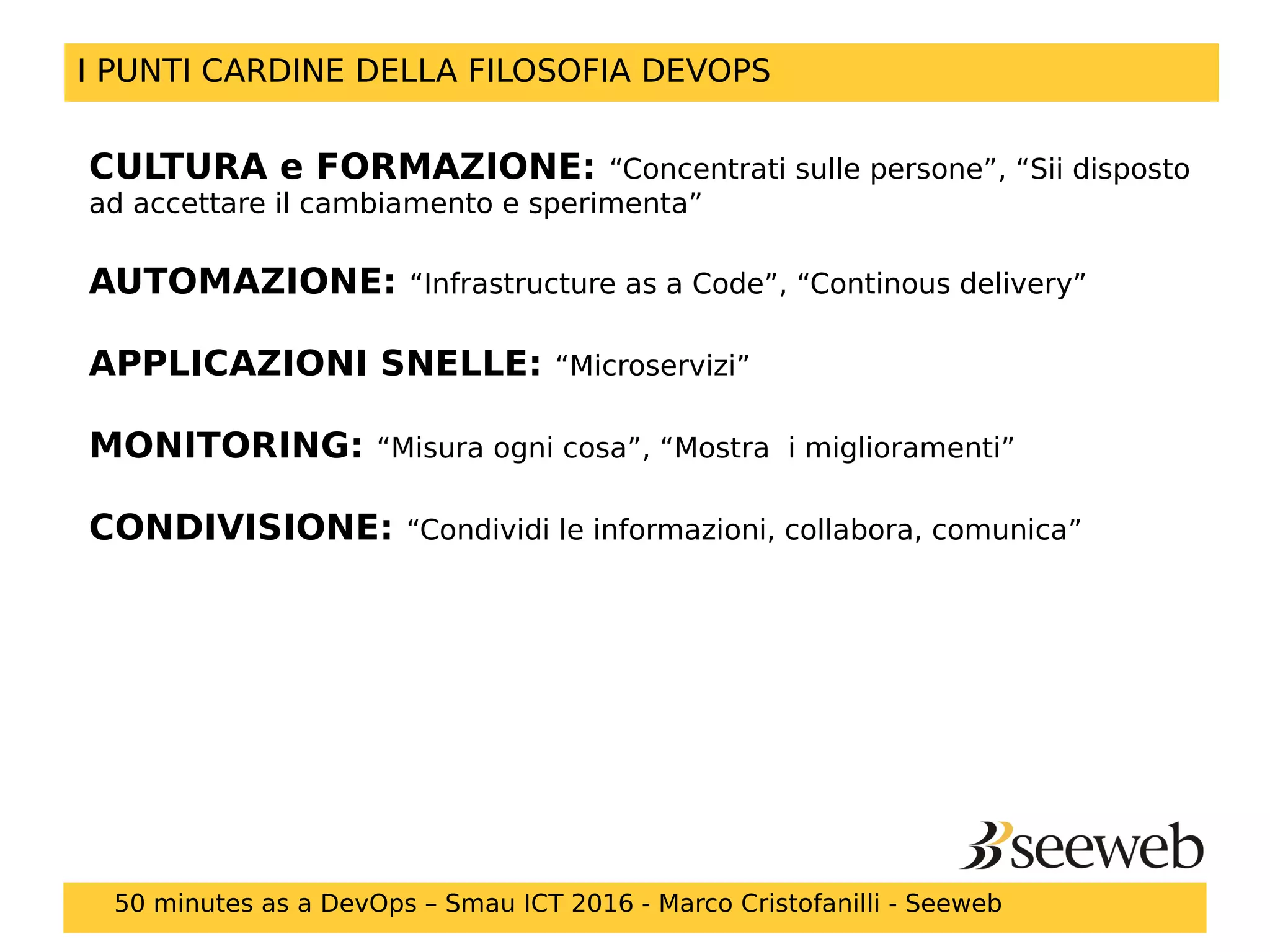 CULTURA e FORMAZIONE: “Concentrati sulle persone”, “Sii disposto
ad accettare il cambiamento e sperimenta”
AUTOMAZIONE: “Infrastructure as a Code”, “Continous delivery”
APPLICAZIONI SNELLE: “Microservizi”
MONITORING: “Misura ogni cosa”, “Mostra i miglioramenti”
CONDIVISIONE: “Condividi le informazioni, collabora, comunica”
I PUNTI CARDINE DELLA FILOSOFIA DEVOPS
50 minutes as a DevOps – Smau ICT 2016 - Marco Cristofanilli - Seeweb
 