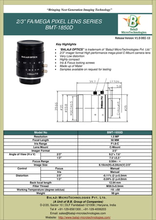 “Bringing Next Generation Imaging Technology”

2/3” FA/MEGA PIXEL LENS SERIES
BMT-1850D
Release Version: V1.0-DEC-13
Key Highlights
•
•
•
•
•
•
•

“BALAJI OPTICS” is trademark of “BalaJi MicroTechnologies Pvt. Ltd.”
2/3" imager format High performance mega-pixel C-Mount camera lens
Very Low distortion
Highly compact
Iris & Focus locking screws
Made up of Matel
Samples available on request for testing

Model No
Resolution
Focal Length
Iris Range
Lens Mount
Imager Format
Angle of View (H x V)

BMT-1850D

2/3''
1/2''

Focus Range
Image Size
Control
Distortion

Focus
Iris
2/3''
1/2”

Back focal length
Filter Thread
Working Temperature (degree celcius)
Weight

1.5 MP
50 MM
F1.8-C
C-Mount
2/3"
9.2°× 7.6°
7.5°×5.5°
0.50m - ∞
8.10cm(H)×6.04cm(V) 2/3"
Manual
Manual
-0.11% @ y=5.5mm
-0.04% @ y=4.0mm
12.94 mm
M30.5×0.5mm
-10~+50
98 gm

B AL A J I M I C R O T E C H N O L O G I E S P V T . L T D .
(A Unit of B.B. Group of Companies)
D-2/20, Sector 10 | DLF Faridabad-121006 | Haryana, India
Tel # +91-129-6561300 , +91-129-4006203
Email: sales@balaji-microtechnologies.com
Website: http://www.balaji-microtechnologies.com/

 