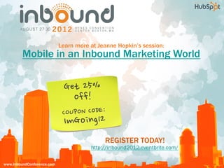 Learn more at Jeanne Hopkin’s session:    6                                                       60                 6           15
         Mobile in an Inbound Marketing World                         learning
                                                                      tracks
                                                                                                                              breakout
                                                                                                                              sessions
                                                                                                                                                 inspiring
                                                                                                                                                 keynotes
                                                                                                                                                             small
                                                                                                                                                             group
                                                                                                                                                             workshops




                                 Get	
 