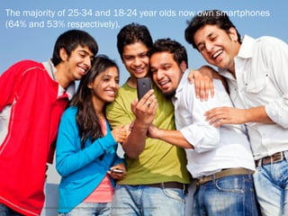 The majority of 25-34 and 18-24 year olds now own smartphones
(64% and 53% respectively).




[ http://blog.nielsen.com/nielsenwire/online_mobile/report-the-rise-of-smartphones-apps-and-the-mobile-web/ ]
 