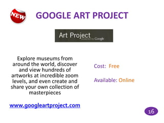GOOGLE ART PROJECT



   Explore museums from
 around the world, discover    Cost: Free
    and view hundreds of
artworks at incredible zoom
 levels, and even create and   Available: Online
share your own collection of
         masterpieces

www.googleartproject.com
                                                   16
 