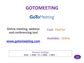 GOTOMEETING


Online meeting, webinar               Cost: Paid for
 and conferencing tool
                                      Available: Online
www.gotomeeting.com


                    Previous rankings
           2010: - | 2009: 71= | 2008: - | 2007: -
                                                          21
 