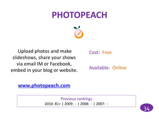 PHOTOPEACH


     Upload photos and make               Cost: Free
 slideshows, share your shows
    via email IM or Facebook,
embed in your blog or website.            Available: Online


   www.photopeach.com

                        Previous rankings
               2010: 81= | 2009: - | 2008: - | 2007: -
                                                              34
 